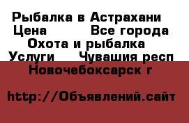 Рыбалка в Астрахани › Цена ­ 500 - Все города Охота и рыбалка » Услуги   . Чувашия респ.,Новочебоксарск г.